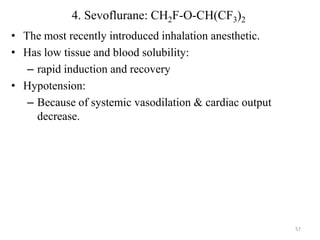 4. Sevoflurane: CH2F-O-CH(CF3)2
• The most recently introduced inhalation anesthetic.
• Has low tissue and blood solubility:
– rapid induction and recovery
• Hypotension:
– Because of systemic vasodilation & cardiac output
decrease.

57

 