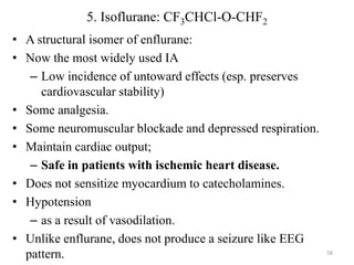 5. Isoflurane: CF3CHCl-O-CHF2
• A structural isomer of enflurane:
• Now the most widely used IA
– Low incidence of untoward effects (esp. preserves
cardiovascular stability)
• Some analgesia.
• Some neuromuscular blockade and depressed respiration.
• Maintain cardiac output;
– Safe in patients with ischemic heart disease.
• Does not sensitize myocardium to catecholamines.
• Hypotension
– as a result of vasodilation.
• Unlike enflurane, does not produce a seizure like EEG
pattern.

58

 