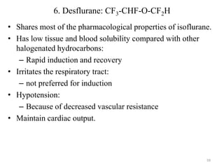 6. Desflurane: CF3-CHF-O-CF2H
• Shares most of the pharmacological properties of isoflurane.
• Has low tissue and blood solubility compared with other
halogenated hydrocarbons:
– Rapid induction and recovery
• Irritates the respiratory tract:
– not preferred for induction
• Hypotension:
– Because of decreased vascular resistance
• Maintain cardiac output.

59

 