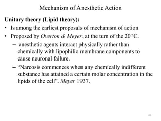 Mechanism of Anesthetic Action
Unitary theory (Lipid theory):
• Is among the earliest proposals of mechanism of action
• Proposed by Overton & Meyer, at the turn of the 20thC.
– anesthetic agents interact physically rather than
chemically with lipophilic membrane components to
cause neuronal failure.
– “Narcosis commences when any chemically indifferent
substance has attained a certain molar concentration in the
lipids of the cell”. Meyer 1937.

60

 