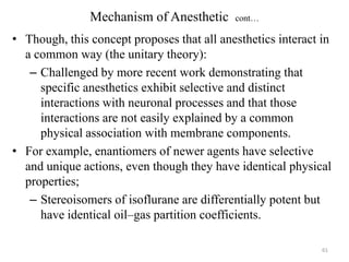Mechanism of Anesthetic

cont…

• Though, this concept proposes that all anesthetics interact in
a common way (the unitary theory):
– Challenged by more recent work demonstrating that
specific anesthetics exhibit selective and distinct
interactions with neuronal processes and that those
interactions are not easily explained by a common
physical association with membrane components.
• For example, enantiomers of newer agents have selective
and unique actions, even though they have identical physical
properties;
– Stereoisomers of isoflurane are differentially potent but
have identical oil–gas partition coefficients.
61

 