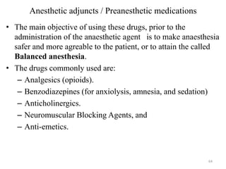 Anesthetic adjuncts / Preanesthetic medications
• The main objective of using these drugs, prior to the
administration of the anaesthetic agent is to make anaesthesia
safer and more agreable to the patient, or to attain the called
Balanced anesthesia.
• The drugs commonly used are:
– Analgesics (opioids).
– Benzodiazepines (for anxiolysis, amnesia, and sedation)
– Anticholinergics.
– Neuromuscular Blocking Agents, and
– Anti-emetics.

64

 