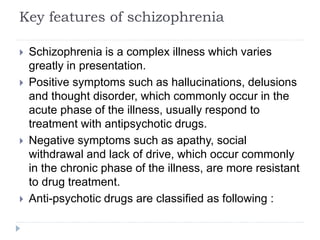 Key features of schizophrenia
 Schizophrenia is a complex illness which varies
greatly in presentation.
 Positive symptoms such as hallucinations, delusions
and thought disorder, which commonly occur in the
acute phase of the illness, usually respond to
treatment with antipsychotic drugs.
 Negative symptoms such as apathy, social
withdrawal and lack of drive, which occur commonly
in the chronic phase of the illness, are more resistant
to drug treatment.
 Anti-psychotic drugs are classified as following :
 