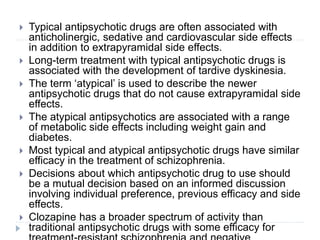 Typical antipsychotic drugs are often associated with
anticholinergic, sedative and cardiovascular side effects
in addition to extrapyramidal side effects.
 Long-term treatment with typical antipsychotic drugs is
associated with the development of tardive dyskinesia.
 The term ‘atypical’ is used to describe the newer
antipsychotic drugs that do not cause extrapyramidal side
effects.
 The atypical antipsychotics are associated with a range
of metabolic side effects including weight gain and
diabetes.
 Most typical and atypical antipsychotic drugs have similar
efficacy in the treatment of schizophrenia.
 Decisions about which antipsychotic drug to use should
be a mutual decision based on an informed discussion
involving individual preference, previous efficacy and side
effects.
 Clozapine has a broader spectrum of activity than
traditional antipsychotic drugs with some efficacy for
 