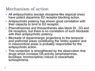 Mechanism of action
 All antipsychotics (except clozapine-like atypical ones)
have potent dopamine D2 receptor blocking action.
 Antipsychotic potency has shown good correlation with
their capacity to bind to D2 receptor.
 Phenothiazines and thioxanthenes also block DI , D3 and
D4 receptors, but there is no correlation of such blockade
with their antipsychotic potency.
 Blockade of dopaminergic projections to the temporal
and prefrontal areas constituting the 'limbic system' and
in mesocortical areas is probably responsible for the
antipsychotic action.
 This contention is strengthened by the observation that
drugs which increase DA activity (amphetamines,
levodopa, bromocriptine) induce or exacerbate
schizophrenia.
 