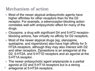 Mechanism of action
 Most of the newer atypical antipsychotic agents have
higher affinities for other receptors than for the D2
receptor. For example, α adrenoceptor-blocking action
correlates well with antipsychotic effect for many of the
drugs.
 Clozapine, a drug with significant D4 and 5-HT2 receptor-
blocking actions, has virtually no affinity for D2 receptors.
 Most of the newer atypical drugs (eg, olanzapine,
quetiapine, and risperidone) also have high affinity for 5-
HT2A receptors, although they may also interact with D2
and other receptors. Ziprasidone is an antagonist at the
D2, 5-HT2A, and 5-HT1D receptors and an agonist at the
5-HT1A receptor.
 The newer antipsychotic agent aripiprazole is a partial
agonist at D2 and 5-HT1A receptors but is a strong
antagonist at 5-HT2A receptors.
 