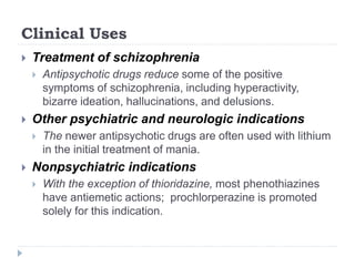 Clinical Uses
 Treatment of schizophrenia
 Antipsychotic drugs reduce some of the positive
symptoms of schizophrenia, including hyperactivity,
bizarre ideation, hallucinations, and delusions.
 Other psychiatric and neurologic indications
 The newer antipsychotic drugs are often used with lithium
in the initial treatment of mania.
 Nonpsychiatric indications
 With the exception of thioridazine, most phenothiazines
have antiemetic actions; prochlorperazine is promoted
solely for this indication.
 