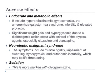 Adverse effects
 Endocrine and metabolic effects
 It include hyperprolactinemia, gynecomastia, the
amenorrhea-galactorrhea syndrome, infertility & elevated
prolactin.
 Significant weight gain and hyperglycemia due to a
diabetogenic action occur with several of the atypical
agents, especially clozapine and olanzapine.
 Neuroleptic malignant syndrome
 The symptoms include muscle rigidity, impairment of
sweating, hyperpyrexia, and autonomic instability, which
may be life threatening.
 Sedation
 This is more marked with chlorpromazine.
 