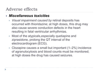 Adverse effects
 Miscellaneous toxicities
 Visual impairment caused by retinal deposits has
occurred with thioridazine; at high doses, this drug may
also cause severe conduction defects in the heart
resulting in fatal ventricular arrhythmias.
 Most of the atypicals,especially quetiapine and
ziprasidone, prolong the QT interval of the
electrocardiogram (ECG).
 Clozapine causes a small but important (1–2%) incidence
of agranulocytosis and blood counts must be monitored;
at high doses the drug has caused seizures.
 