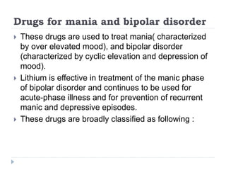 Drugs for mania and bipolar disorder
 These drugs are used to treat mania( characterized
by over elevated mood), and bipolar disorder
(characterized by cyclic elevation and depression of
mood).
 Lithium is effective in treatment of the manic phase
of bipolar disorder and continues to be used for
acute-phase illness and for prevention of recurrent
manic and depressive episodes.
 These drugs are broadly classified as following :
 