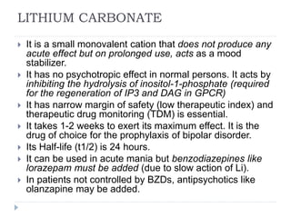 LITHIUM CARBONATE
 It is a small monovalent cation that does not produce any
acute effect but on prolonged use, acts as a mood
stabilizer.
 It has no psychotropic effect in normal persons. It acts by
inhibiting the hydrolysis of inositol-1-phosphate (required
for the regeneration of IP3 and DAG in GPCR)
 It has narrow margin of safety (low therapeutic index) and
therapeutic drug monitoring (TDM) is essential.
 It takes 1-2 weeks to exert its maximum effect. It is the
drug of choice for the prophylaxis of bipolar disorder.
 Its Half-life (t1/2) is 24 hours.
 It can be used in acute mania but benzodiazepines like
lorazepam must be added (due to slow action of Li).
 In patients not controlled by BZDs, antipsychotics like
olanzapine may be added.
 
