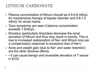LITHIUM CARBONATE
 Plasma concentration of lithium should be 0.5-0.8 mEq/L
for maintenance therapy of bipolar disorder and 0.8-1.2
mEq/L for acute mania.
 Toxic symptoms are seen if plasma concentration
exceeds 1.5mEq/L.
 Diuretics (particularly thiazides) decrease the renal
excretion of lithium and thus may result in toxicity. This is
due to increased reabsorption of Na+ and lithium ions (as
a compensatory response to excessive loss of Na+)
 Acne and weight gain (due to Na+ and water retention)
are the other adverse effects.
 • It can cause benign and reversible elevation of T waves
in ECG.
 