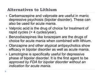 Alternatives to Lithium
 Carbamazepine and valproate are useful in manic
depressive psychosis (bipolar disorder). These can
also be used for acute mania.
 Valproic acid is the drug of choice for treatment of
rapid cycles (> 4 cycles/year).
 Benzodiazepines like lorazepam are the drugs of
choice for acute mania when combined with lithium.
 Olanzapine and other atypical antipsychotics show
efficacy in bipolar disorder as well as acute mania.
 Lamotrigine is specifically useful for depressive
phase of bipolar disorder. It is the first agent to be
approved by FDA for bipolar disorder without an
indication for acute mania.
 