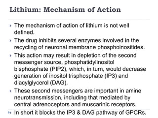 Lithium: Mechanism of Action
 The mechanism of action of lithium is not well
defined.
 The drug inhibits several enzymes involved in the
recycling of neuronal membrane phosphoinositides.
 This action may result in depletion of the second
messenger source, phosphatidylinositol
bisphosphate (PIP2), which, in turn, would decrease
generation of inositol trisphosphate (IP3) and
diacylglycerol (DAG).
 These second messengers are important in amine
neurotransmission, including that mediated by
central adrenoceptors and muscarinic receptors.
 In short it blocks the IP3 & DAG pathway of GPCRs.
 