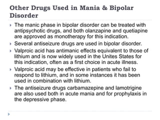 Other Drugs Used in Mania & Bipolar
Disorder
 The manic phase in bipolar disorder can be treated with
antipsychotic drugs, and both olanzapine and quetiapine
are approved as monotherapy for this indication.
 Several antiseizure drugs are used in bipolar disorder.
 Valproic acid has antimanic effects equivalent to those of
lithium and is now widely used in the Unites States for
this indication, often as a first choice in acute illness.
 Valproic acid may be effective in patients who fail to
respond to lithium, and in some instances it has been
used in combination with lithium.
 The antiseizure drugs carbamazepine and lamotrigine
are also used both in acute mania and for prophylaxis in
the depressive phase.
 