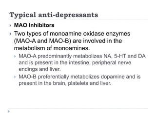 Typical anti-depressants
 MAO Inhibitors
 Two types of monoamine oxidase enzymes
(MAO-A and MAO-B) are involved in the
metabolism of monoamines.
 MAO-A predominantly metabolizes NA, 5-HT and DA
and is present in the intestine, peripheral nerve
endings and liver.
 MAO-B preferentially metabolizes dopamine and is
present in the brain, platelets and liver.
 
