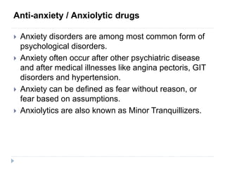 Anti-anxiety / Anxiolytic drugs
 Anxiety disorders are among most common form of
psychological disorders.
 Anxiety often occur after other psychiatric disease
and after medical illnesses like angina pectoris, GIT
disorders and hypertension.
 Anxiety can be defined as fear without reason, or
fear based on assumptions.
 Anxiolytics are also known as Minor Tranquillizers.
 