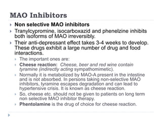 MAO Inhibitors
 Non selective MAO inhibitors
 Tranylcypromine, isocarboxazid and phenelzine inhibits
both isoforms of MAO irreversibly.
 Their anti-depressant effect takes 3-4 weeks to develop.
These drugs exhibit a large number of drug and food
interactions.
 The important ones are:
 Cheese reaction: Cheese, beer and red wine contain
tyramine (indirectly acting sympathomimetic).
 Normally it is metabolized by MAO-A present in the intestine
and is not absorbed. In persons taking non-selective MAO
inhibitors, tyramine escapes degradation and can lead to
hypertensive crisis. It is known as cheese reaction.
 So, cheese etc. should not be given to patients on long term
non selective MAO inhibitor therapy.
 Phentolamine is the drug of choice for cheese reaction.
 