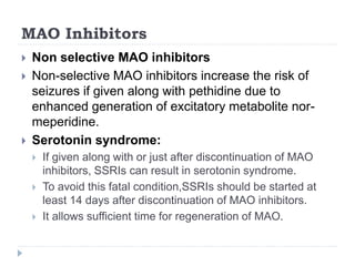 MAO Inhibitors
 Non selective MAO inhibitors
 Non-selective MAO inhibitors increase the risk of
seizures if given along with pethidine due to
enhanced generation of excitatory metabolite nor-
meperidine.
 Serotonin syndrome:
 If given along with or just after discontinuation of MAO
inhibitors, SSRIs can result in serotonin syndrome.
 To avoid this fatal condition,SSRIs should be started at
least 14 days after discontinuation of MAO inhibitors.
 It allows sufficient time for regeneration of MAO.
 