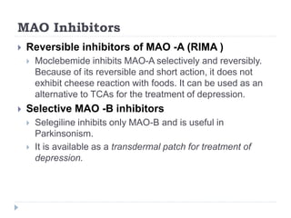 MAO Inhibitors
 Reversible inhibitors of MAO -A (RIMA )
 Moclebemide inhibits MAO-A selectively and reversibly.
Because of its reversible and short action, it does not
exhibit cheese reaction with foods. It can be used as an
alternative to TCAs for the treatment of depression.
 Selective MAO -B inhibitors
 Selegiline inhibits only MAO-B and is useful in
Parkinsonism.
 It is available as a transdermal patch for treatment of
depression.
 