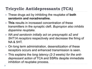 Tricyclic Antidepressants (TCA)
 These drugs act by inhibiting the reuptake of both
serotonin and noradrenaline.
 This results in increased concentration of these
transmitters in the synaptic cleft. Bupropion also inhibits
dopamine reuptake.
 NA and serotonin initially act on presynaptic a2 and
5HT1A receptors respectively and decrease the firing of
NA & 5HT.
 On long term administration, desensitization of these
receptors occurs and enhanced transmission is seen.
 This explains the long latency (2-3 weeks) for the anti-
depressant action of TCA and SSRIs despite immediate
inhibition of reuptake process.
 