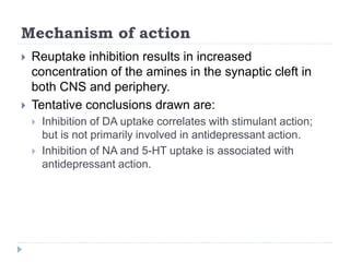 Mechanism of action
 Reuptake inhibition results in increased
concentration of the amines in the synaptic cleft in
both CNS and periphery.
 Tentative conclusions drawn are:
 Inhibition of DA uptake correlates with stimulant action;
but is not primarily involved in antidepressant action.
 Inhibition of NA and 5-HT uptake is associated with
antidepressant action.
 