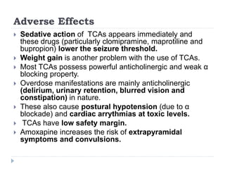 Adverse Effects
 Sedative action of TCAs appears immediately and
these drugs (particularly clomipramine, maprotiline and
bupropion) lower the seizure threshold.
 Weight gain is another problem with the use of TCAs.
 Most TCAs possess powerful anticholinergic and weak α
blocking property.
 Overdose manifestations are mainly anticholinergic
(delirium, urinary retention, blurred vision and
constipation) in nature.
 These also cause postural hypotension (due to α
blockade) and cardiac arrythmias at toxic levels.
 TCAs have low safety margin.
 Amoxapine increases the risk of extrapyramidal
symptoms and convulsions.
 
