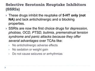 Selective Serotonin Reuptake Inhibitors
(SSRIs)
 These drugs inhibit the reuptake of 5-HT only (not
NA) and lack anticholinergic and α blocking
properties.
 SSRIs are now the first choice drugs for depression,
phobias, OCD, PTSD, bulimia, premenstrual tension
syndrome and panic attacks because they offer
several advantages over TCAs like:
 No anticholinergic adverse effects
 No sedation or weight gain
 Do not cause seizures or arrhythmias
 