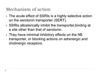 Mechanism of action
 The acute effect of SSRIs is a highly selective action
on the serotonin transporter (SERT).
 SSRIs allosterically inhibit the transporter,binding at
a site other than that of serotonin.
 They have minimal inhibitory effects on the NE
transporter, or blocking actions on adrenergic and
cholinergic receptors.
 