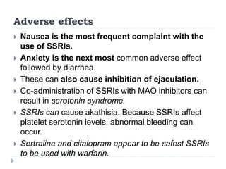 Adverse effects
 Nausea is the most frequent complaint with the
use of SSRIs.
 Anxiety is the next most common adverse effect
followed by diarrhea.
 These can also cause inhibition of ejaculation.
 Co-administration of SSRIs with MAO inhibitors can
result in serotonin syndrome.
 SSRIs can cause akathisia. Because SSRIs affect
platelet serotonin levels, abnormal bleeding can
occur.
 Sertraline and citalopram appear to be safest SSRIs
to be used with warfarin.
 