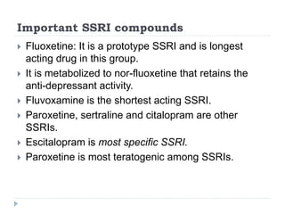 Important SSRI compounds
 Fluoxetine: It is a prototype SSRI and is longest
acting drug in this group.
 It is metabolized to nor-fluoxetine that retains the
anti-depressant activity.
 Fluvoxamine is the shortest acting SSRI.
 Paroxetine, sertraline and citalopram are other
SSRIs.
 Escitalopram is most specific SSRI.
 Paroxetine is most teratogenic among SSRIs.
 