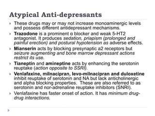 Atypical Anti-depressants
 These drugs may or may not increase monoaminergic levels
and possess different antidepressant mechanisms.
 Trazodone is a prominent α blocker and weak 5-HT2
antagonist. It produces sedation, priapism (prolonged and
painful erection) and postural hypotension as adverse effects.
 Mianserin acts by blocking presynaptic a2 receptors but
seizure augmenting and bone marrow depressant actions
restrict its use.
 Tianeptin and amineptine acts by enhancing the serotonin
reuptake (action opposite to SSRI).
 Venlafaxine, milnacipran, levo-milnacipran and duloxetine
inhibit reuptake of serotonin and NA but lack anticholinergic
and alpha blocking properties. These are also referred to as
serotonin and nor-adrenaline reuptake inhibitors (SNRI).
 Venlafaxine has faster onset of action. It has minimum drug-
drug interactions.
 