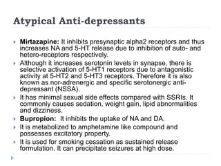 Atypical Anti-depressants
 Mirtazapine: It inhibits presynaptic alpha2 receptors and thus
increases NA and 5-HT release due to inhibition of auto- and
hetero-receptors respectively.
 Although it increases serotonin levels in synapse, there is
selective activation of 5-HT1 receptors due to antagonistic
activity at 5-HT2 and 5-HT3 receptors. Therefore it is also
known as nor-adrenergic and specific serotonergic anti-
depressant (NSSA).
 It has minimal sexual side effects compared with SSRIs. It
commonly causes sedation, weight gain, lipid abnormalities
and dizziness.
 Bupropion: It inhibits the uptake of NA and DA.
 It is metabolized to amphetamine like compound and
possesses excitatory property.
 It is used for smoking cessation as sustained release
formulation. It can precipitate seizures at high dose.
 