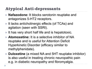 Atypical Anti-depressants
 Nafazodone: It blocks serotonin reuptake and
antagonizes 5-HT2 receptors.
 It lacks anticholinergic effects (of TCAs) and
agitation (seen with SSRI).
 It has very short half life and is hepatotoxic.
 Atomoxetine: It is a selective inhibitor of NA
reuptake and is useful for Attention Deficit
Hyperkinetic Disorder (efficacy similar to
methylphenidate).
 Duloxetine (a mixed NA and 5HT reuptake inhibitor)
is also useful in treating chronic neuropathic pain
e.g. in diabetic neuropathy and fibromyalgia.
 