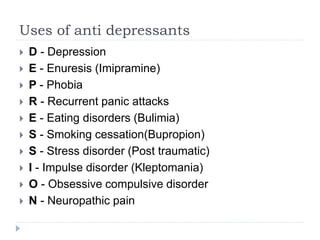 Uses of anti depressants
 D - Depression
 E - Enuresis (Imipramine)
 P - Phobia
 R - Recurrent panic attacks
 E - Eating disorders (Bulimia)
 S - Smoking cessation(Bupropion)
 S - Stress disorder (Post traumatic)
 I - Impulse disorder (Kleptomania)
 O - Obsessive compulsive disorder
 N - Neuropathic pain
 