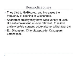 Benzodizepines
 They bind to GABAA rec. and increases the
frequency of opening of Cl channels.
 Apart from anxiety they have wide variety of uses
like anti-convulsant, muscle relaxant, to relieve
anxiety before surgery, acute alcohol withdrawal etc.
 Eg. Diazepam, Chlordiazepoxide, Oxazepam,
Lorazepam.
 
