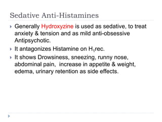 Sedative Anti-Histamines
 Generally Hydroxyzine is used as sedative, to treat
anxiety & tension and as mild anti-obsessive
Antipsychotic.
 It antagonizes Histamine on H1rec.
 It shows Drowsiness, sneezing, runny nose,
abdominal pain, increase in appetite & weight,
edema, urinary retention as side effects.
 