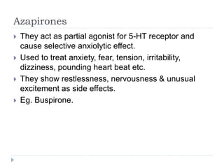 Azapirones
 They act as partial agonist for 5-HT receptor and
cause selective anxiolytic effect.
 Used to treat anxiety, fear, tension, irritability,
dizziness, pounding heart beat etc.
 They show restlessness, nervousness & unusual
excitement as side effects.
 Eg. Buspirone.
 