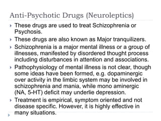 Anti-Psychotic Drugs (Neuroleptics)
 These drugs are used to treat Schizophrenia or
Psychosis.
 These drugs are also known as Major tranquilizers.
 Schizophrenia is a major mental illness or a group of
illnesses, manifested by disordered thought process
including disturbances in attention and associations.
 Pathophysiology of mental illness is not clear, though
some ideas have been formed, e.g. dopaminergic
over activity in the limbic system may be involved in
schizophrenia and mania, while mono aminergic
(NA, 5-HT) deficit may underlie depression.
 Treatment is empirical, symptom oriented and not
disease specific. However, it is highly effective in
many situations.
 