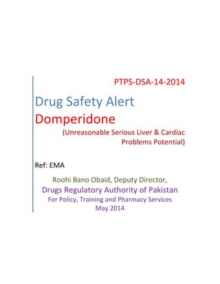 PTPS-DSA-14-2014
Drug Safety Alert
Domperidone
(Unreasonable Serious Liver & Cardiac
Problems Potential)
Ref: EMA
Roohi Bano Obaid, Deputy Director,
Drugs Regulatory Authority of Pakistan
For Policy, Training and Pharmacy Services
May 2014
 