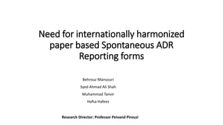 Need for internationally harmonized
paper based Spontaneous ADR
Reporting forms
Behrouz Mansouri
Syed Ahmad Ali Shah
Muhammad Tanvir
Hafsa Hafeez
Research Director: Professor Peivand Pirouzi
 