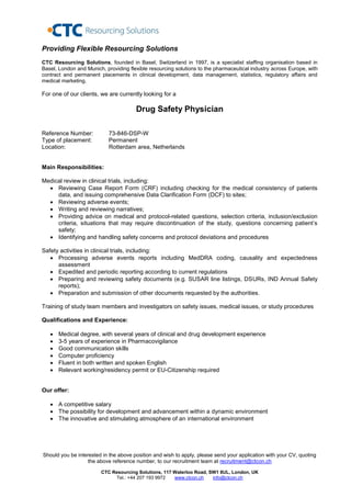 Providing Flexible Resourcing Solutions
CTC Resourcing Solutions, founded in Basel, Switzerland in 1997, is a specialist staffing organisation based in
Basel, London and Munich, providing flexible resourcing solutions to the pharmaceutical industry across Europe, with
contract and permanent placements in clinical development, data management, statistics, regulatory affairs and
medical marketing.

For one of our clients, we are currently looking for a

                                       Drug Safety Physician

Reference Number:           73-846-DSP-W
Type of placement:          Permanent
Location:                   Rotterdam area, Netherlands


Main Responsibilities:

Medical review in clinical trials, including:
   Reviewing Case Report Form (CRF) including checking for the medical consistency of patients
     data, and issuing comprehensive Data Clarification Form (DCF) to sites;
   Reviewing adverse events;
   Writing and reviewing narratives;
   Providing advice on medical and protocol-related questions, selection criteria, inclusion/exclusion
     criteria, situations that may require discontinuation of the study, questions concerning patient’s
     safety;
   Identifying and handling safety concerns and protocol deviations and procedures

Safety activities in clinical trials, including:
    Processing adverse events reports including MedDRA coding, causality and expectedness
      assessment
    Expedited and periodic reporting according to current regulations
    Preparing and reviewing safety documents (e.g. SUSAR line listings, DSURs, IND Annual Safety
      reports);
    Preparation and submission of other documents requested by the authorities.

Training of study team members and investigators on safety issues, medical issues, or study procedures

Qualifications and Experience:

      Medical degree, with several years of clinical and drug development experience
      3-5 years of experience in Pharmacovigilance
      Good communication skills
      Computer proficiency
      Fluent in both written and spoken English
      Relevant working/residency permit or EU-Citizenship required


Our offer:

    A competitive salary
    The possibility for development and advancement within a dynamic environment
    The innovative and stimulating atmosphere of an international environment




Should you be interested in the above position and wish to apply, please send your application with your CV, quoting
                   the above reference number, to our recruitment team at recruitment@ctcon.ch

                        CTC Resourcing Solutions, 117 Waterloo Road, SW1 8UL, London, UK
                             Tel.: +44 207 193 9972   www.ctcon.ch    info@ctcon.ch
 