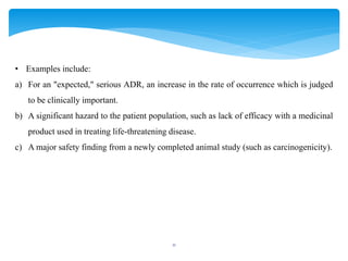 11
• Examples include:
a) For an "expected," serious ADR, an increase in the rate of occurrence which is judged
to be clinically important.
b) A significant hazard to the patient population, such as lack of efficacy with a medicinal
product used in treating life-threatening disease.
c) A major safety finding from a newly completed animal study (such as carcinogenicity).
 