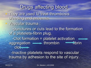 04/22/1504/22/15 Dr. Medani ,A.B.2006Dr. Medani ,A.B.2006
Drugs affecting bloodDrugs affecting blood
• They are used to treat thrombosisThey are used to treat thrombosis
bleeding and anaemia.bleeding and anaemia.
• Vascular trauma :Vascular trauma :
-punctures or cuts lead to the formation-punctures or cuts lead to the formation
of a platelets-fibrin plug.of a platelets-fibrin plug.
-Clot formation = platelet activation-Clot formation = platelet activation
aggregation thrombin fibrinaggregation thrombin fibrin
clot .clot .
-Inactive platelets respond to vascular-Inactive platelets respond to vascular
trauma by adhesion to the site of injury.trauma by adhesion to the site of injury.
 