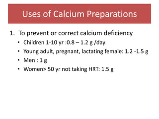 Uses of Calcium Preparations
1. To prevent or correct calcium deficiency
• Children 1-10 yr :0.8 – 1.2 g /day
• Young adult, pregnant, lactating female: 1.2 -1.5 g
• Men : 1 g
• Women> 50 yr not taking HRT: 1.5 g
 