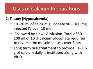 Uses of Calcium Preparations
2. Tetany (Hypocalcemia) :
• 10 -20 ml of calcium gluconate 90 – 180 mg
injected IV over 10 min.
• Followed by slow IV infusion. Total of 50-
100 ml of 10 % calcium gluconate required
to reverse the muscle spasms over 6 hrs.
• Long term oral treatment to provide. 1- 1.5
g of calcium daily is instituted along with
Vit D
 