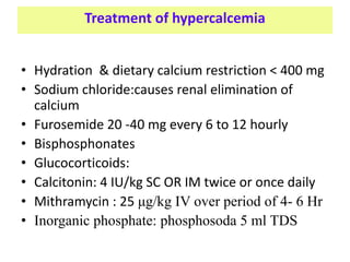 Treatment of hypercalcemia
• Hydration & dietary calcium restriction < 400 mg
• Sodium chloride:causes renal elimination of
calcium
• Furosemide 20 -40 mg every 6 to 12 hourly
• Bisphosphonates
• Glucocorticoids:
• Calcitonin: 4 IU/kg SC OR IM twice or once daily
• Mithramycin : 25 μg/kg IV over period of 4- 6 Hr
• Inorganic phosphate: phosphosoda 5 ml TDS
 