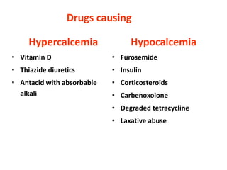 Hypercalcemia
• Vitamin D
• Thiazide diuretics
• Antacid with absorbable
alkali
Drugs causing
Hypocalcemia
• Furosemide
• Insulin
• Corticosteroids
• Carbenoxolone
• Degraded tetracycline
• Laxative abuse
 