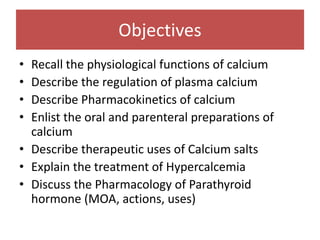 Objectives
• Recall the physiological functions of calcium
• Describe the regulation of plasma calcium
• Describe Pharmacokinetics of calcium
• Enlist the oral and parenteral preparations of
calcium
• Describe therapeutic uses of Calcium salts
• Explain the treatment of Hypercalcemia
• Discuss the Pharmacology of Parathyroid
hormone (MOA, actions, uses)
 