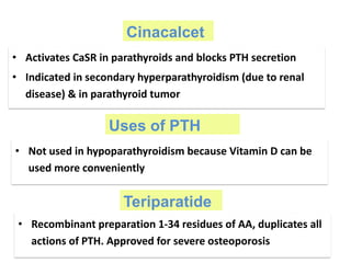 Cinacalcet
• Activates CaSR in parathyroids and blocks PTH secretion
• Indicated in secondary hyperparathyroidism (due to renal
disease) & in parathyroid tumor
Uses of PTH
• Not used in hypoparathyroidism because Vitamin D can be
used more conveniently
Teriparatide
• Recombinant preparation 1-34 residues of AA, duplicates all
actions of PTH. Approved for severe osteoporosis
 